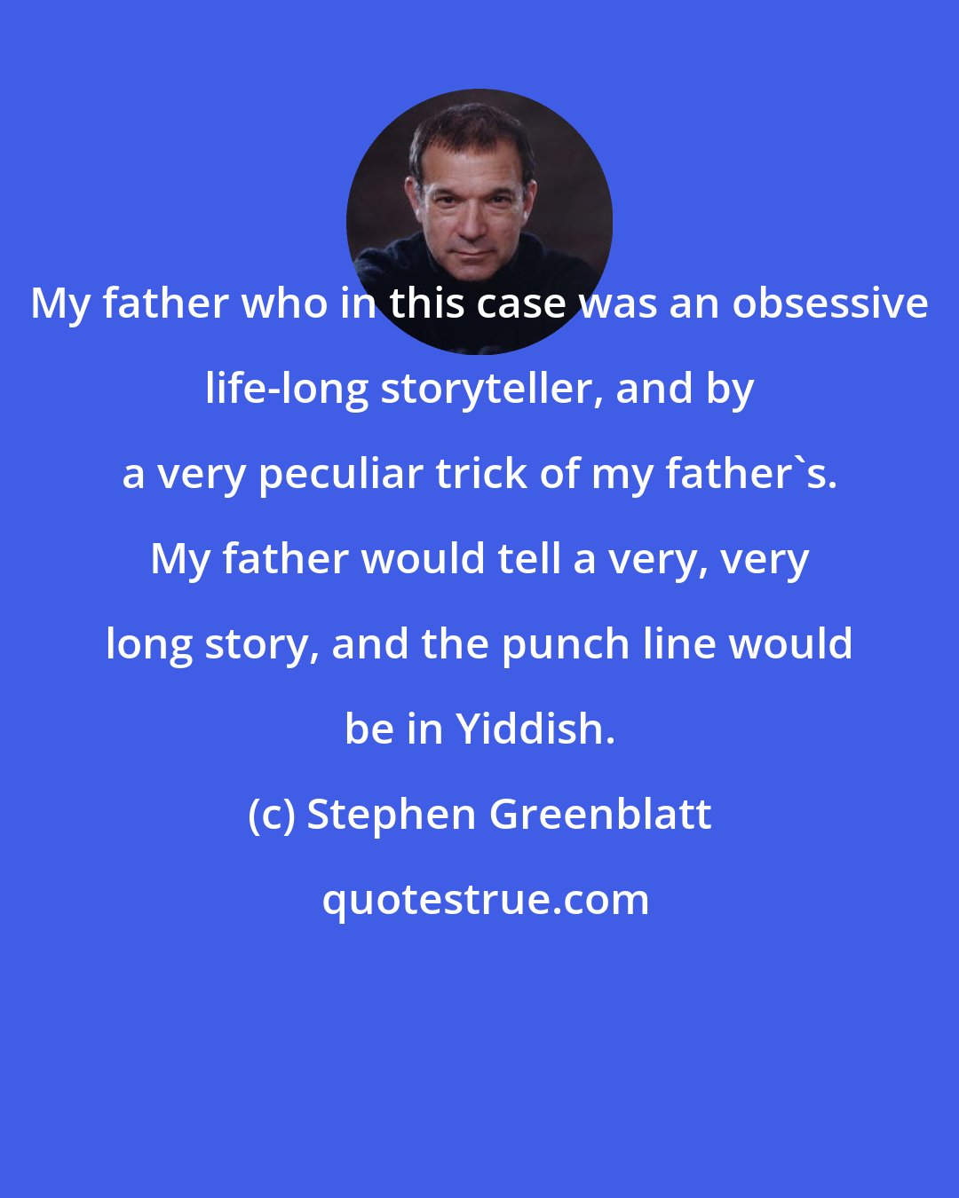 Stephen Greenblatt: My father who in this case was an obsessive life-long storyteller, and by a very peculiar trick of my father's. My father would tell a very, very long story, and the punch line would be in Yiddish.