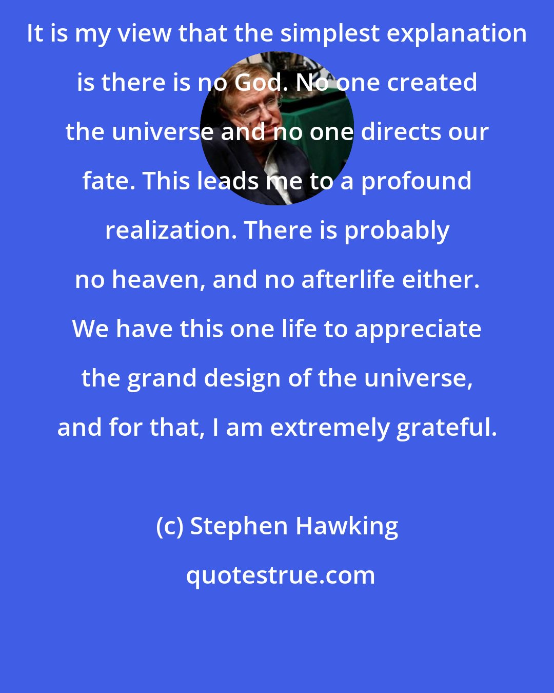 Stephen Hawking: It is my view that the simplest explanation is there is no God. No one created the universe and no one directs our fate. This leads me to a profound realization. There is probably no heaven, and no afterlife either. We have this one life to appreciate the grand design of the universe, and for that, I am extremely grateful.