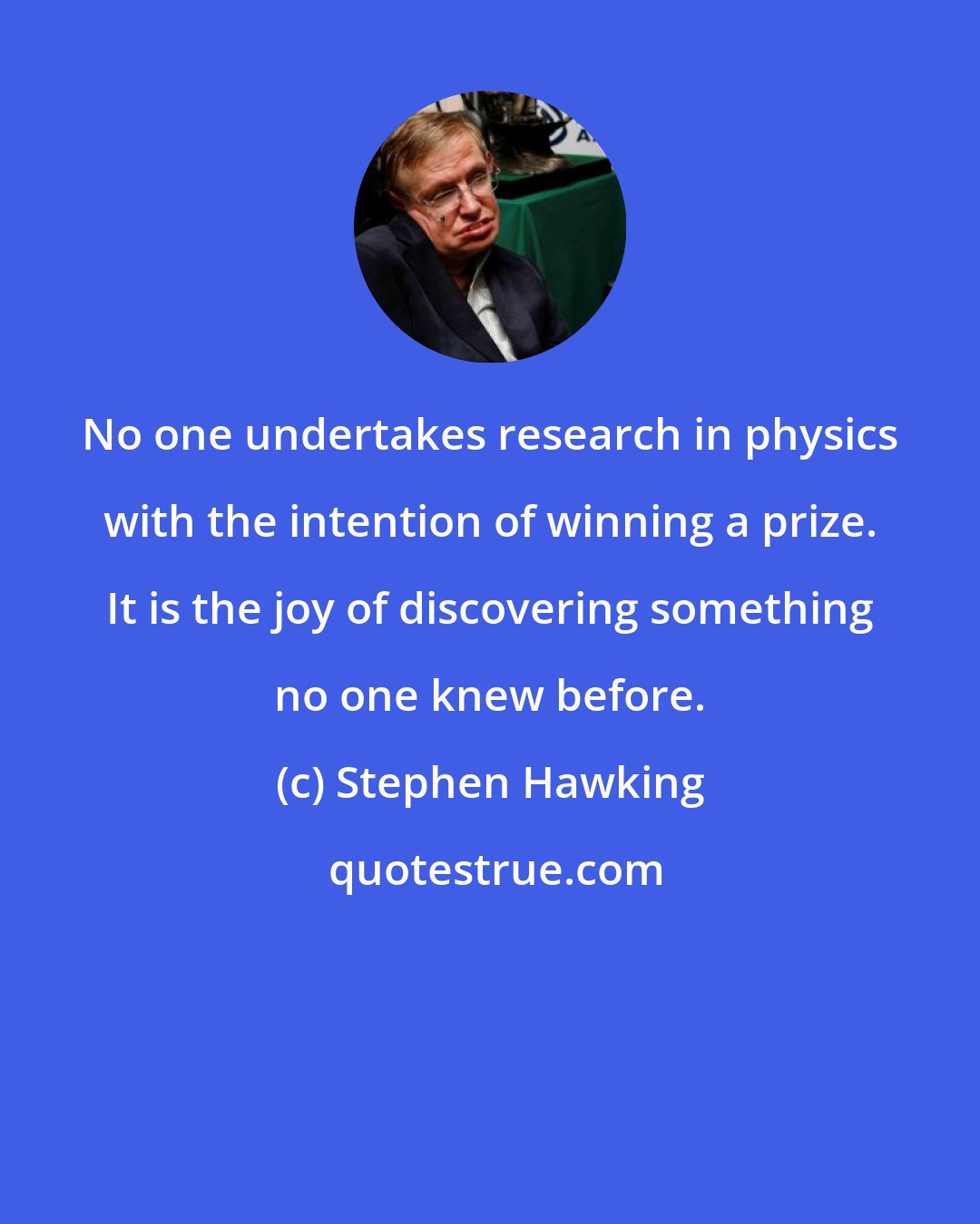 Stephen Hawking: No one undertakes research in physics with the intention of winning a prize. It is the joy of discovering something no one knew before.