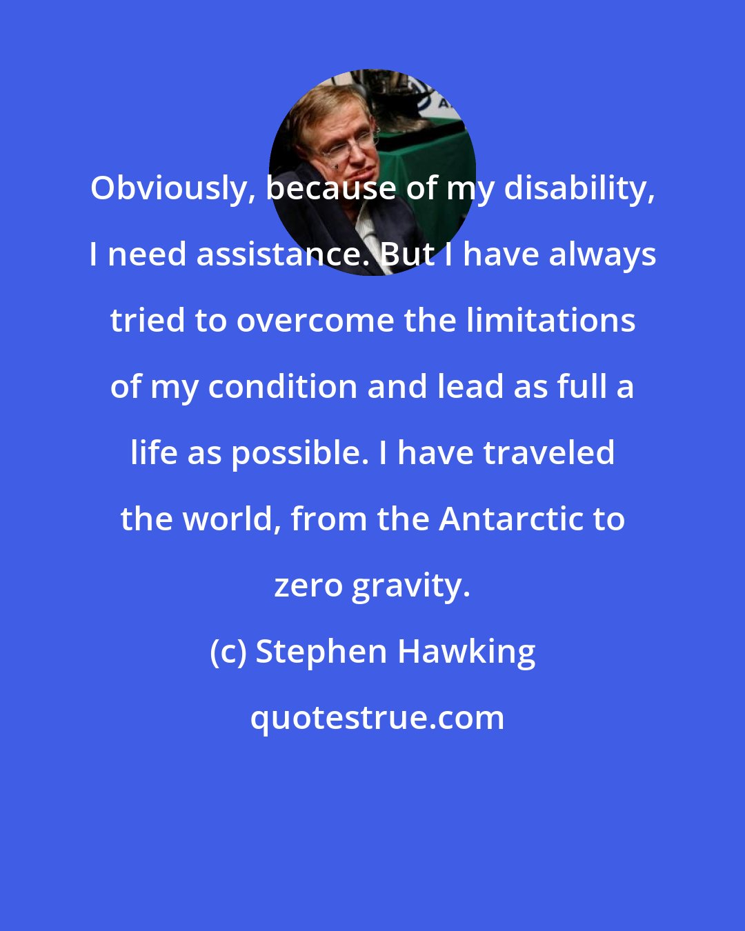 Stephen Hawking: Obviously, because of my disability, I need assistance. But I have always tried to overcome the limitations of my condition and lead as full a life as possible. I have traveled the world, from the Antarctic to zero gravity.