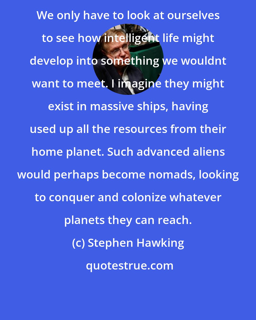 Stephen Hawking: We only have to look at ourselves to see how intelligent life might develop into something we wouldnt want to meet. I imagine they might exist in massive ships, having used up all the resources from their home planet. Such advanced aliens would perhaps become nomads, looking to conquer and colonize whatever planets they can reach.