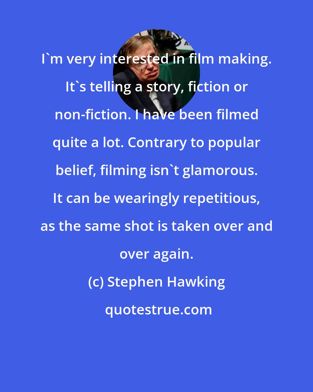 Stephen Hawking: I'm very interested in film making. It's telling a story, fiction or non-fiction. I have been filmed quite a lot. Contrary to popular belief, filming isn't glamorous. It can be wearingly repetitious, as the same shot is taken over and over again.