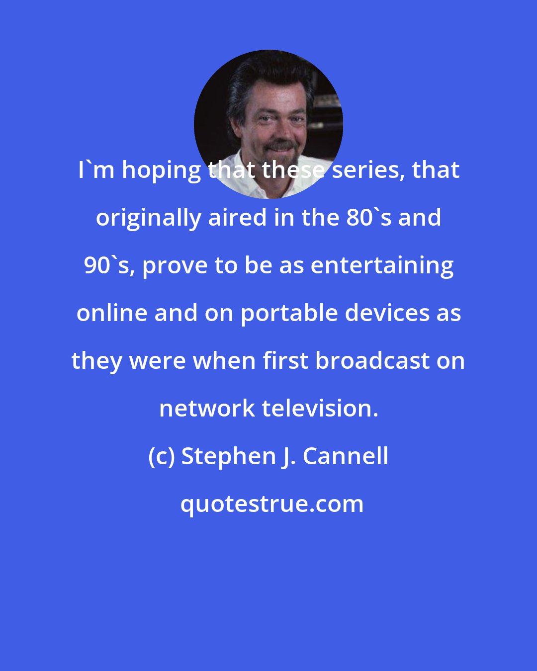 Stephen J. Cannell: I'm hoping that these series, that originally aired in the 80's and 90's, prove to be as entertaining online and on portable devices as they were when first broadcast on network television.