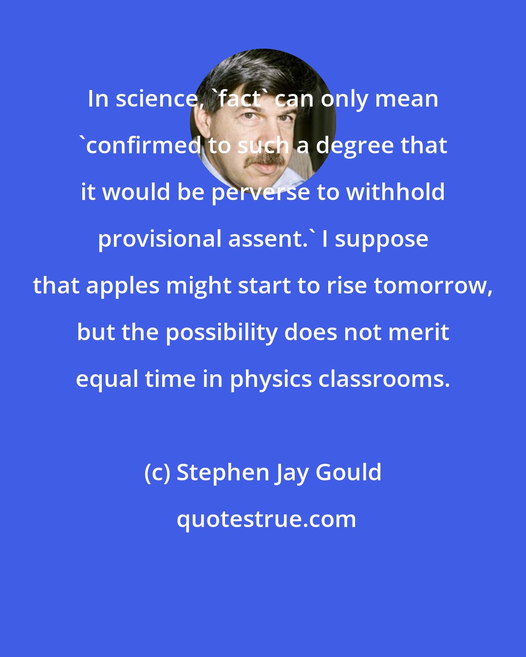 Stephen Jay Gould: In science, 'fact' can only mean 'confirmed to such a degree that it would be perverse to withhold provisional assent.' I suppose that apples might start to rise tomorrow, but the possibility does not merit equal time in physics classrooms.
