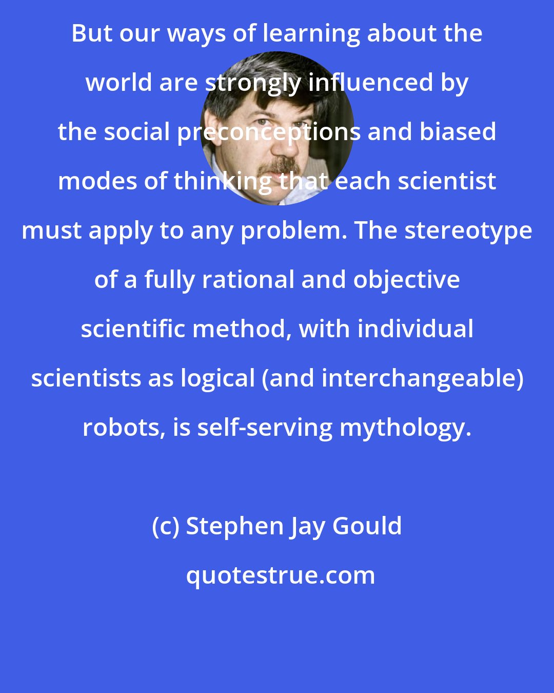 Stephen Jay Gould: But our ways of learning about the world are strongly influenced by the social preconceptions and biased modes of thinking that each scientist must apply to any problem. The stereotype of a fully rational and objective scientific method, with individual scientists as logical (and interchangeable) robots, is self-serving mythology.