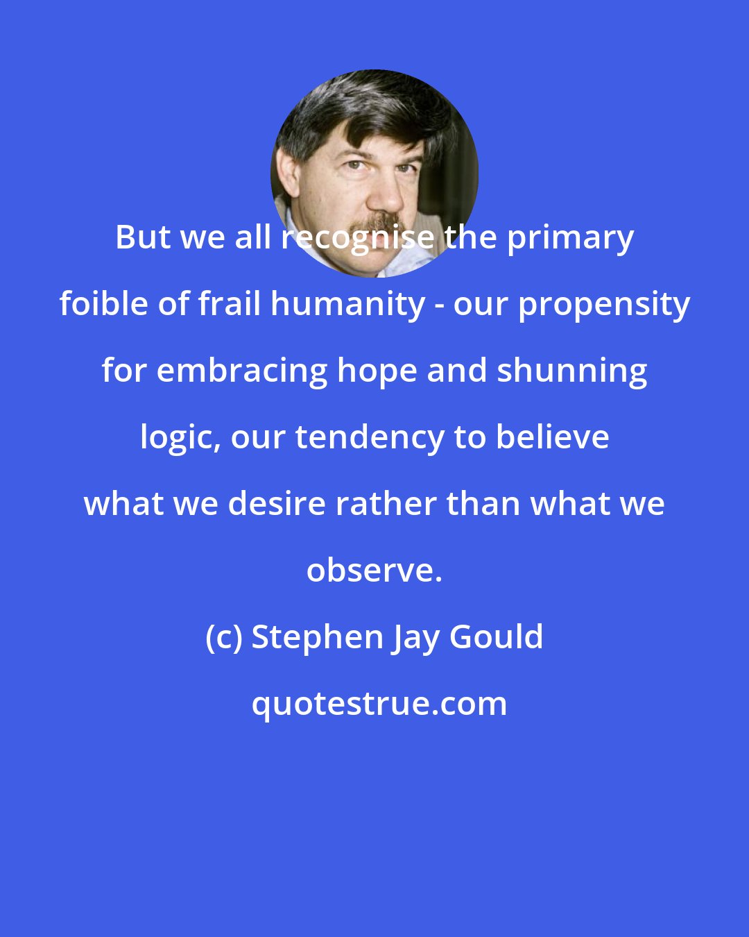 Stephen Jay Gould: But we all recognise the primary foible of frail humanity - our propensity for embracing hope and shunning logic, our tendency to believe what we desire rather than what we observe.