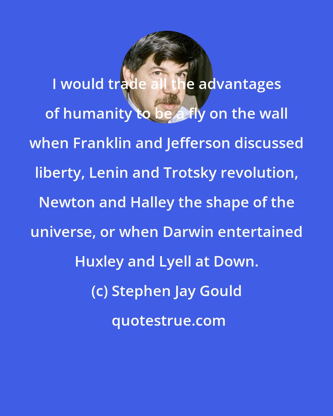 Stephen Jay Gould: I would trade all the advantages of humanity to be a fly on the wall when Franklin and Jefferson discussed liberty, Lenin and Trotsky revolution, Newton and Halley the shape of the universe, or when Darwin entertained Huxley and Lyell at Down.