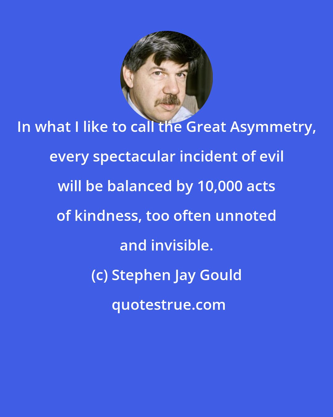 Stephen Jay Gould: In what I like to call the Great Asymmetry, every spectacular incident of evil will be balanced by 10,000 acts of kindness, too often unnoted and invisible.