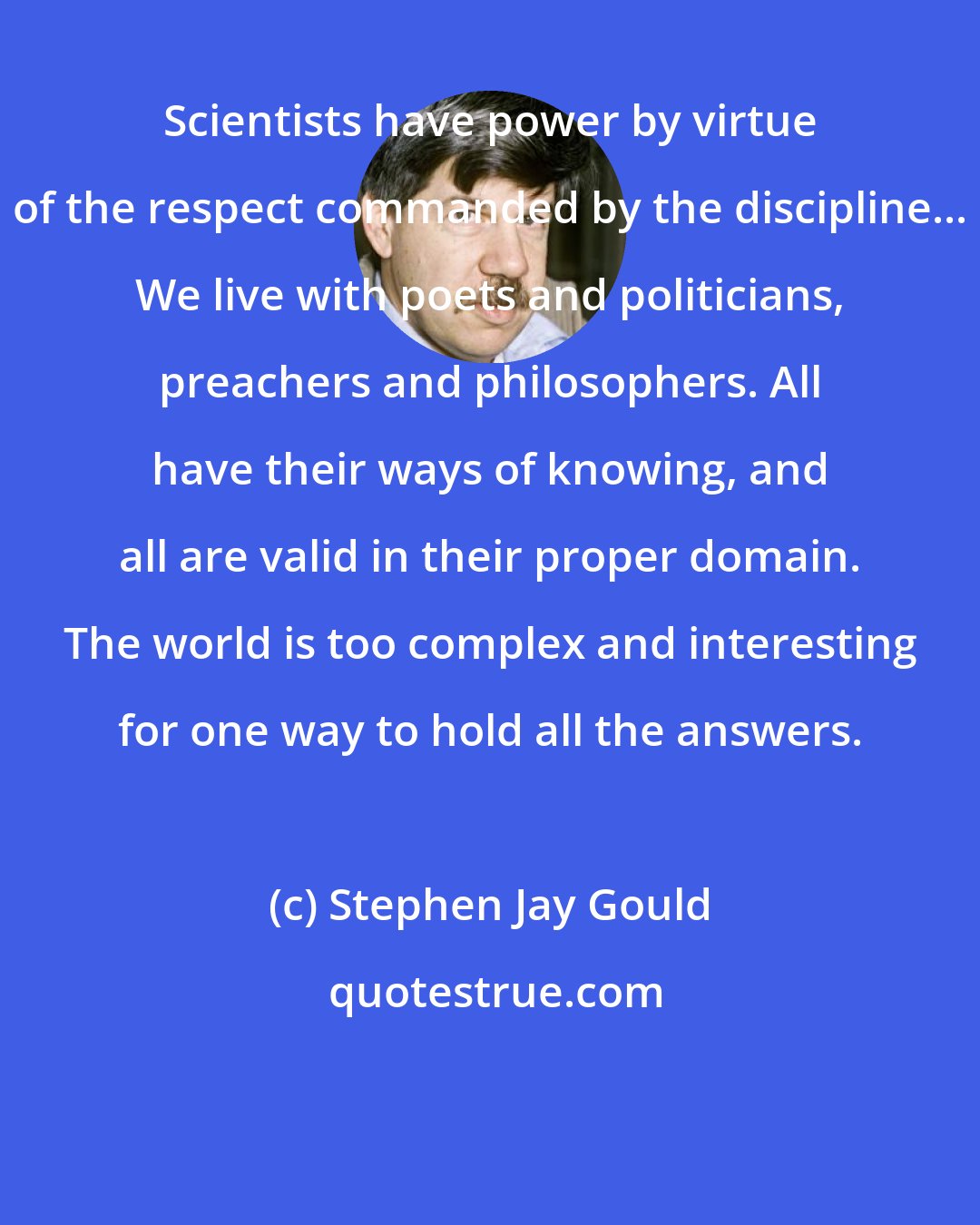 Stephen Jay Gould: Scientists have power by virtue of the respect commanded by the discipline... We live with poets and politicians, preachers and philosophers. All have their ways of knowing, and all are valid in their proper domain. The world is too complex and interesting for one way to hold all the answers.