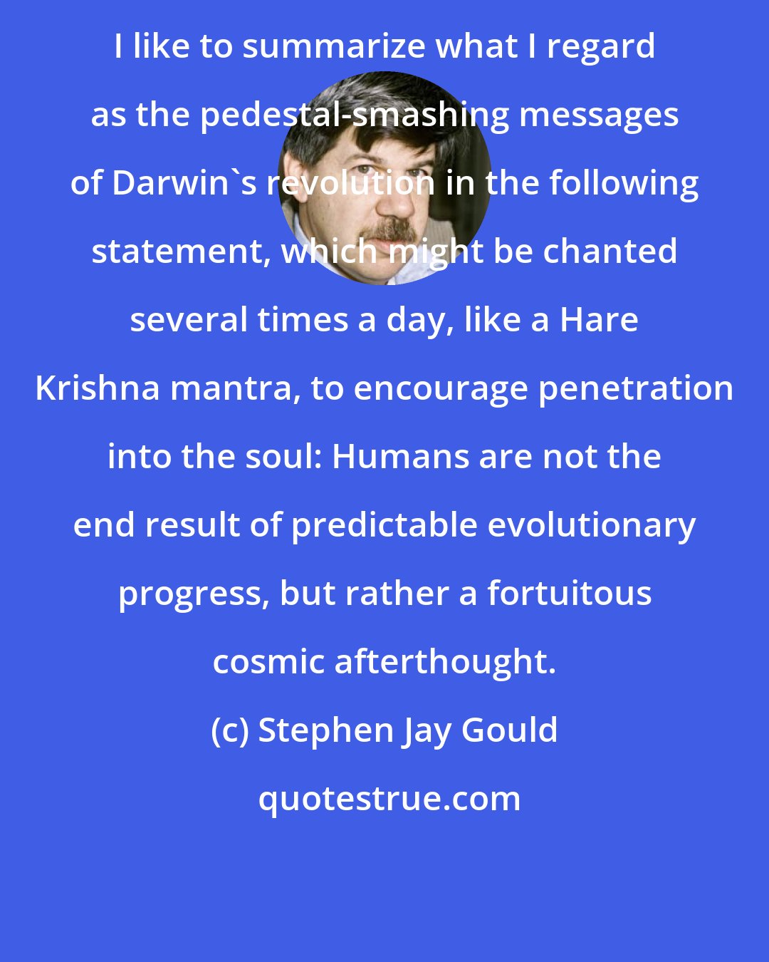Stephen Jay Gould: I like to summarize what I regard as the pedestal-smashing messages of Darwin's revolution in the following statement, which might be chanted several times a day, like a Hare Krishna mantra, to encourage penetration into the soul: Humans are not the end result of predictable evolutionary progress, but rather a fortuitous cosmic afterthought.