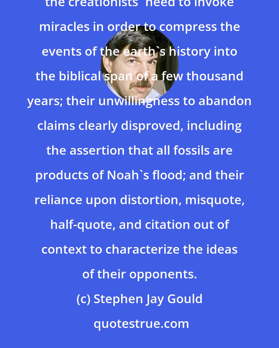 Stephen Jay Gould: The argument that the literal story of Genesis can qualify as science collapses on three major grounds: the creationists' need to invoke miracles in order to compress the events of the earth's history into the biblical span of a few thousand years; their unwillingness to abandon claims clearly disproved, including the assertion that all fossils are products of Noah's flood; and their reliance upon distortion, misquote, half-quote, and citation out of context to characterize the ideas of their opponents.