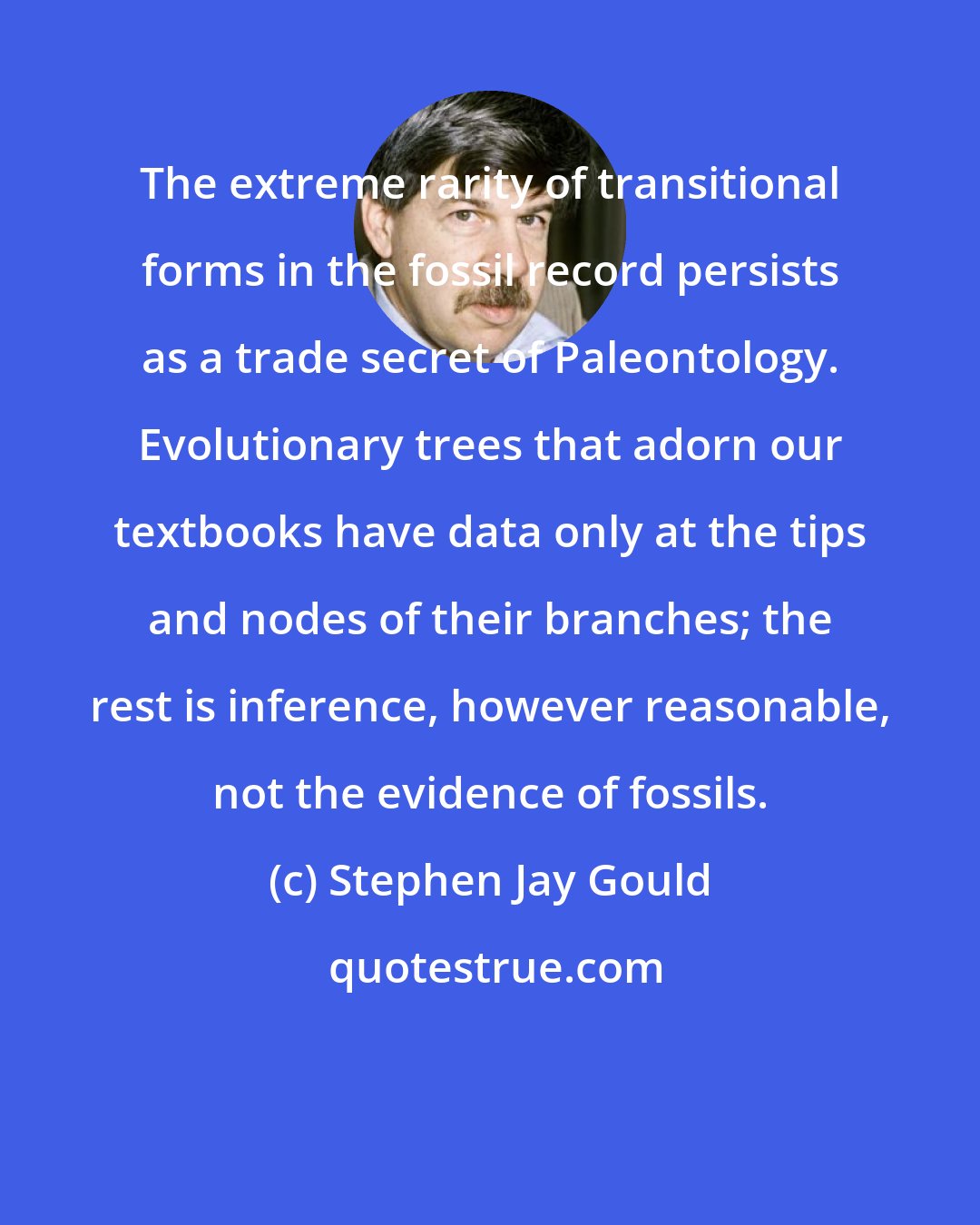 Stephen Jay Gould: The extreme rarity of transitional forms in the fossil record persists as a trade secret of Paleontology. Evolutionary trees that adorn our textbooks have data only at the tips and nodes of their branches; the rest is inference, however reasonable, not the evidence of fossils.