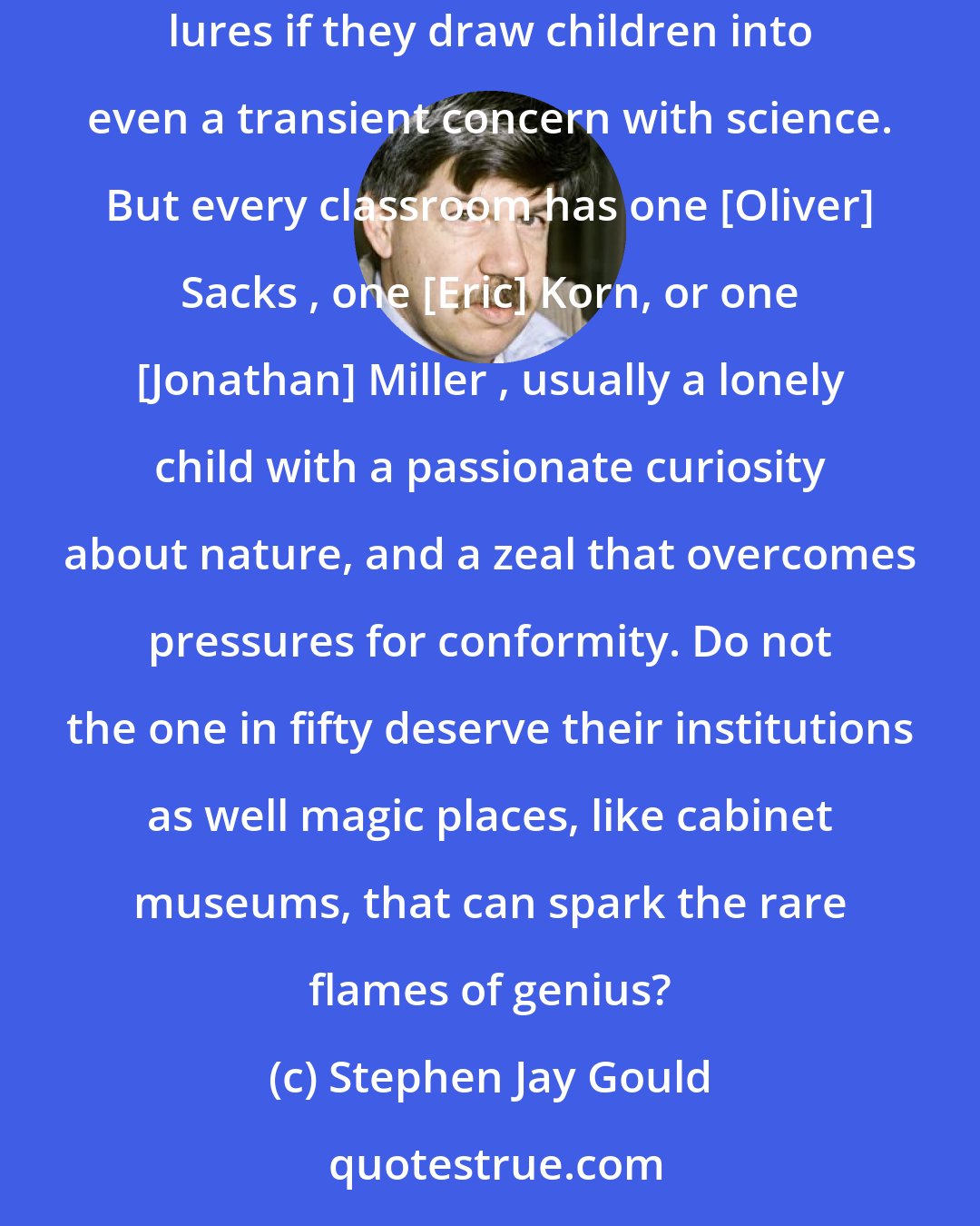 Stephen Jay Gould: True majorities, in a TV-dominated and anti-intellectual age, may need sound bites and flashing lights and I am not against supplying such lures if they draw children into even a transient concern with science. But every classroom has one [Oliver] Sacks , one [Eric] Korn, or one [Jonathan] Miller , usually a lonely child with a passionate curiosity about nature, and a zeal that overcomes pressures for conformity. Do not the one in fifty deserve their institutions as well magic places, like cabinet museums, that can spark the rare flames of genius?