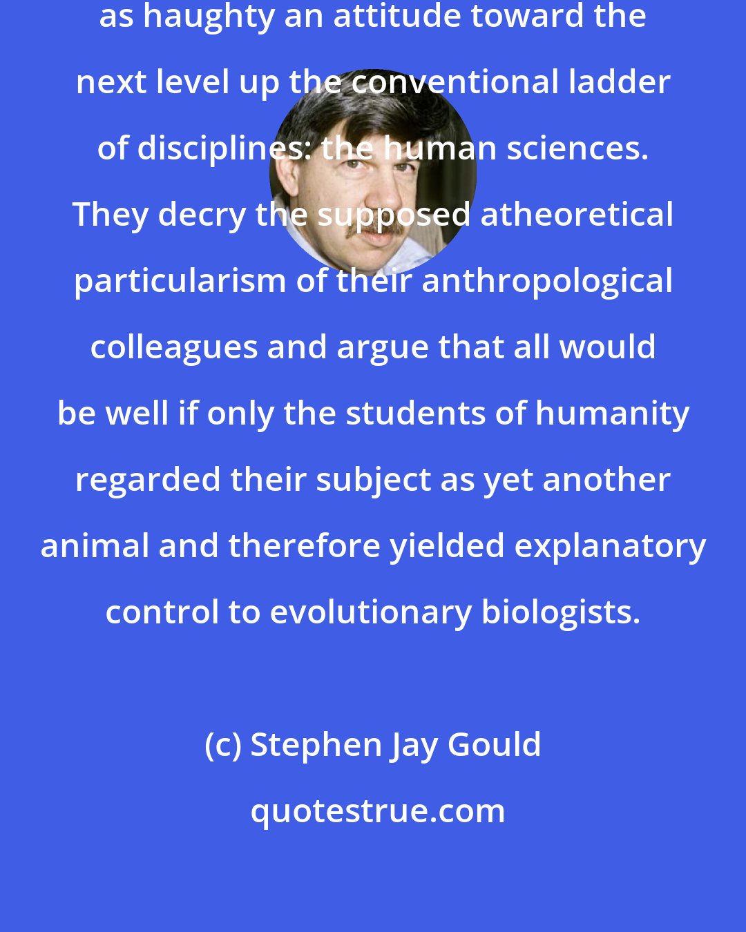 Stephen Jay Gould: [E]volutionists sometimes take as haughty an attitude toward the next level up the conventional ladder of disciplines: the human sciences. They decry the supposed atheoretical particularism of their anthropological colleagues and argue that all would be well if only the students of humanity regarded their subject as yet another animal and therefore yielded explanatory control to evolutionary biologists.