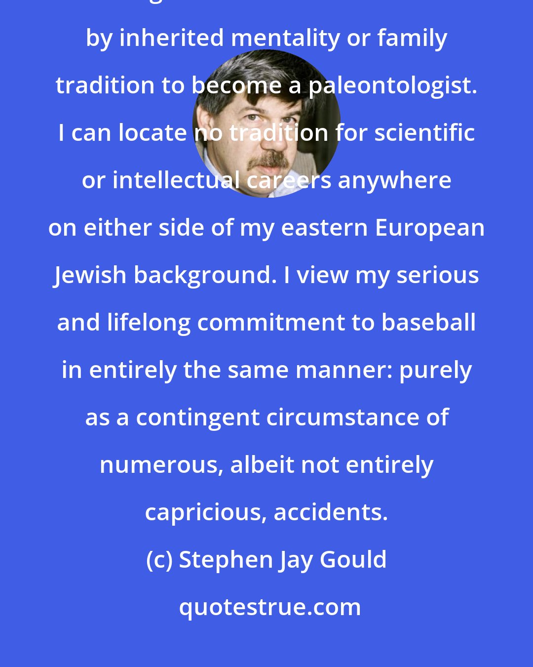 Stephen Jay Gould: I view the major features of my own odyssey as a set of mostly fortunate contingencies. I was not destined by inherited mentality or family tradition to become a paleontologist. I can locate no tradition for scientific or intellectual careers anywhere on either side of my eastern European Jewish background. I view my serious and lifelong commitment to baseball in entirely the same manner: purely as a contingent circumstance of numerous, albeit not entirely capricious, accidents.