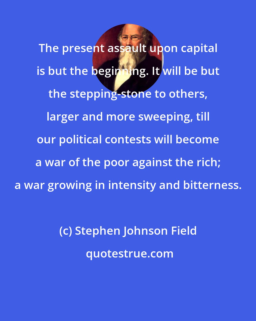 Stephen Johnson Field: The present assault upon capital is but the beginning. It will be but the stepping-stone to others, larger and more sweeping, till our political contests will become a war of the poor against the rich; a war growing in intensity and bitterness.