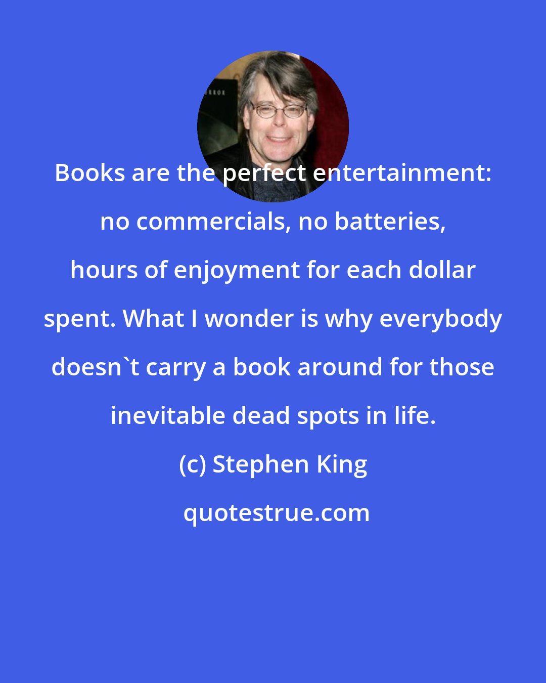 Stephen King: Books are the perfect entertainment: no commercials, no batteries, hours of enjoyment for each dollar spent. What I wonder is why everybody doesn't carry a book around for those inevitable dead spots in life.