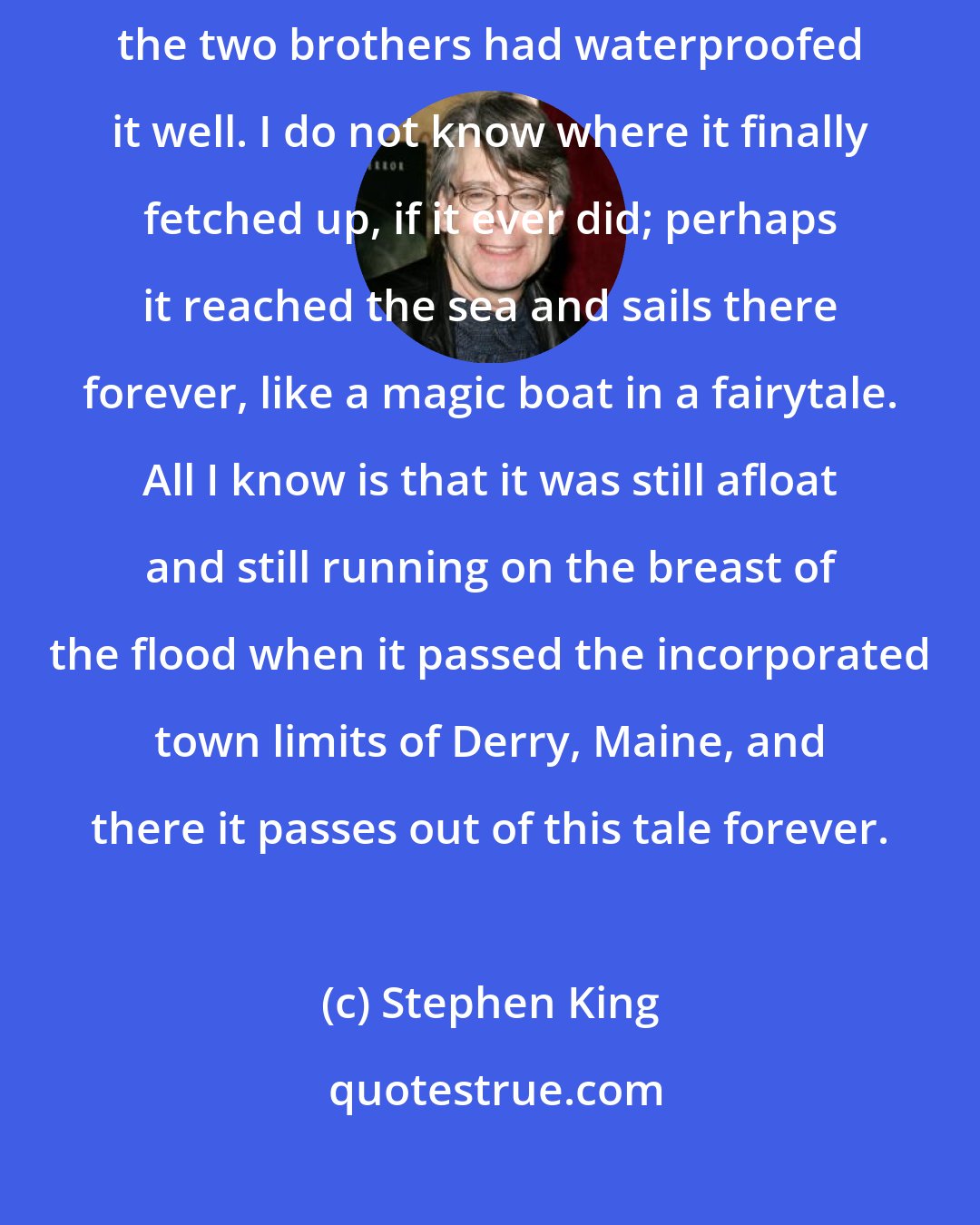 Stephen King: The boat dipped and swayed and sometimes took on water, but it did not sink; the two brothers had waterproofed it well. I do not know where it finally fetched up, if it ever did; perhaps it reached the sea and sails there forever, like a magic boat in a fairytale. All I know is that it was still afloat and still running on the breast of the flood when it passed the incorporated town limits of Derry, Maine, and there it passes out of this tale forever.