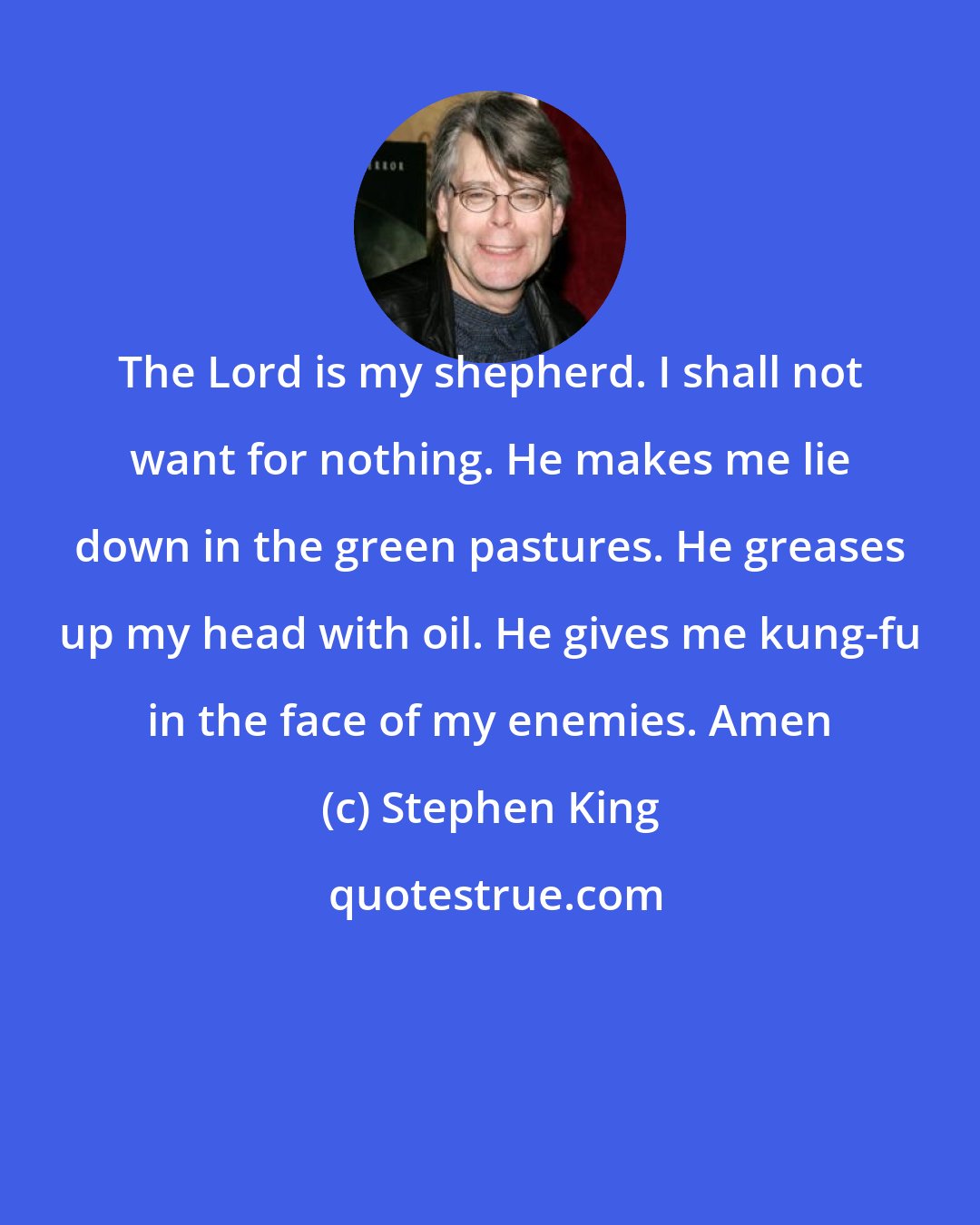 Stephen King: The Lord is my shepherd. I shall not want for nothing. He makes me lie down in the green pastures. He greases up my head with oil. He gives me kung-fu in the face of my enemies. Amen