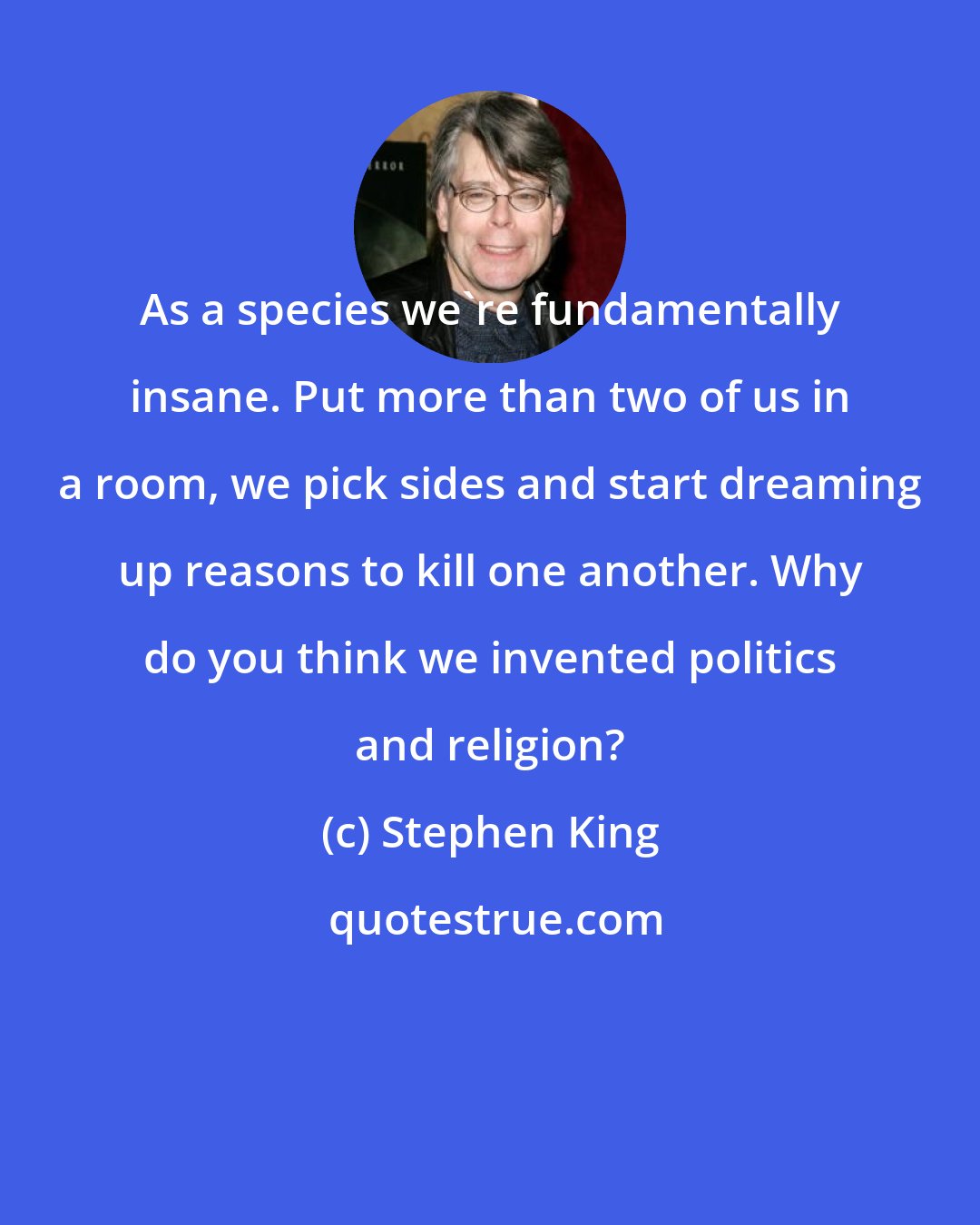 Stephen King: As a species we're fundamentally insane. Put more than two of us in a room, we pick sides and start dreaming up reasons to kill one another. Why do you think we invented politics and religion?