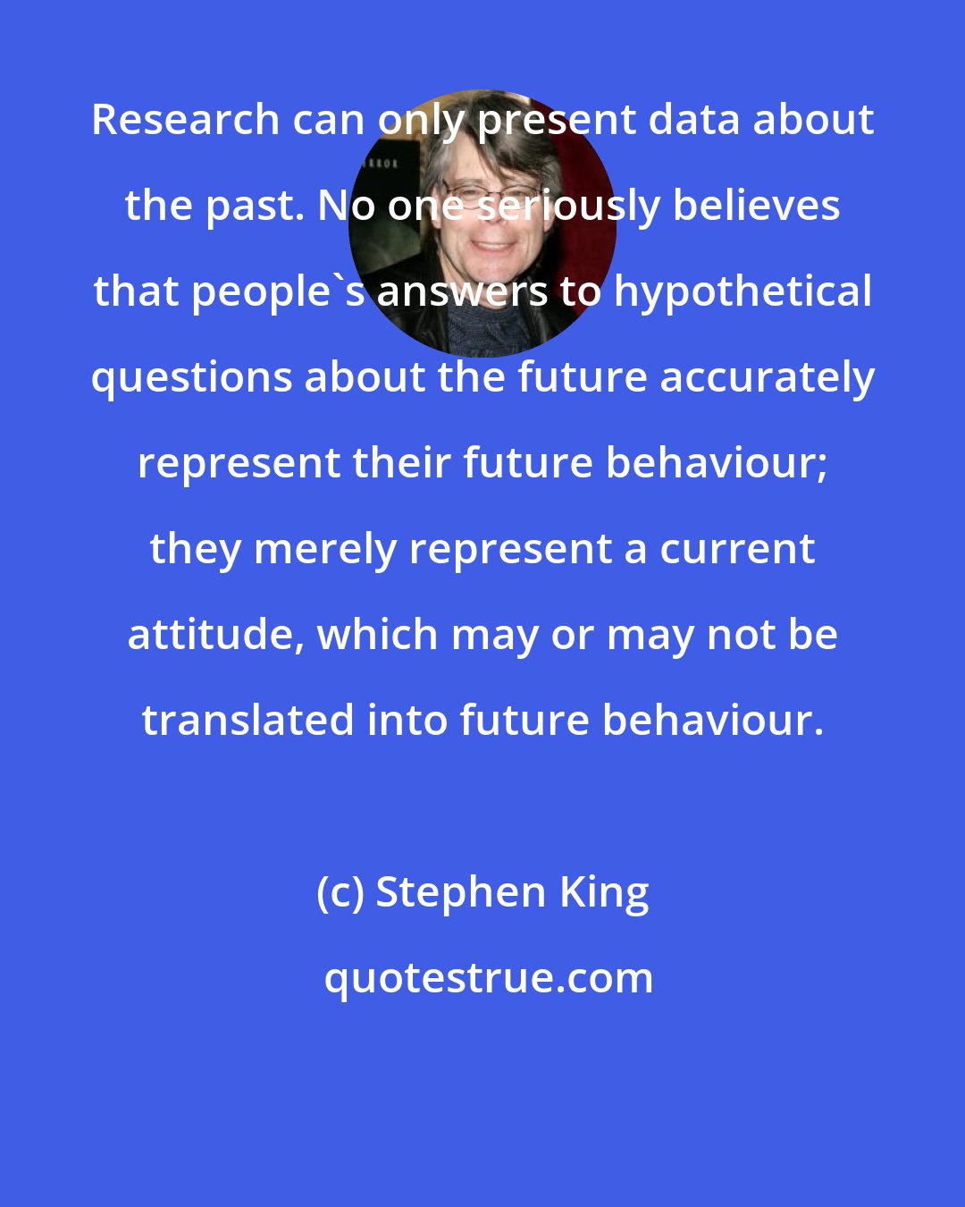 Stephen King: Research can only present data about the past. No one seriously believes that people's answers to hypothetical questions about the future accurately represent their future behaviour; they merely represent a current attitude, which may or may not be translated into future behaviour.