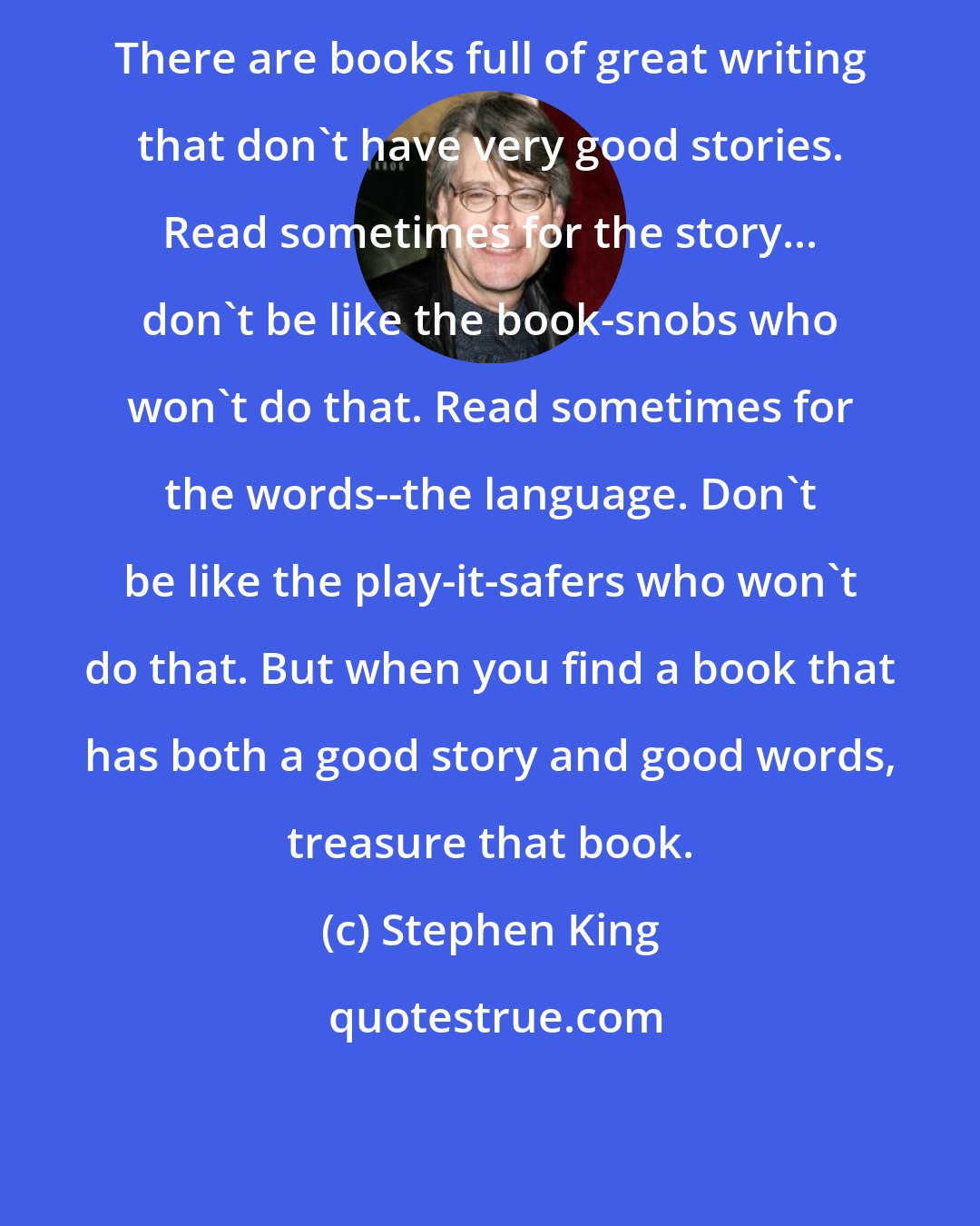 Stephen King: There are books full of great writing that don't have very good stories. Read sometimes for the story... don't be like the book-snobs who won't do that. Read sometimes for the words--the language. Don't be like the play-it-safers who won't do that. But when you find a book that has both a good story and good words, treasure that book.