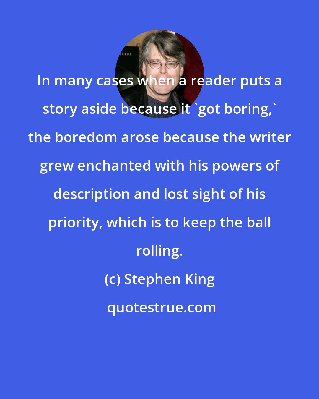 Stephen King: In many cases when a reader puts a story aside because it 'got boring,' the boredom arose because the writer grew enchanted with his powers of description and lost sight of his priority, which is to keep the ball rolling.