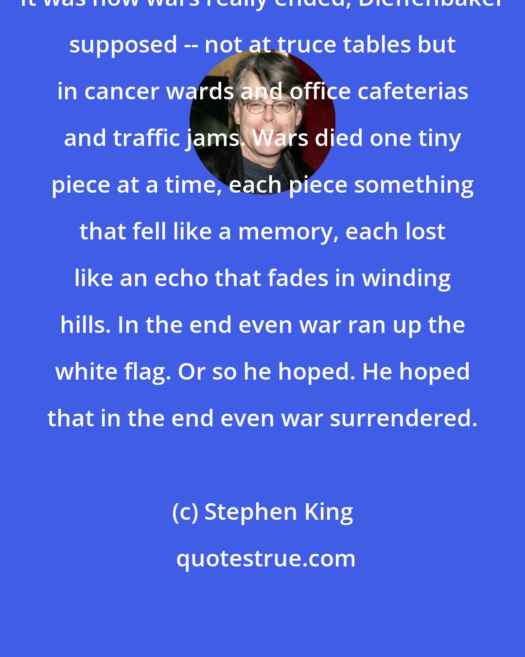 Stephen King: It was how wars really ended, Dieffenbaker supposed -- not at truce tables but in cancer wards and office cafeterias and traffic jams. Wars died one tiny piece at a time, each piece something that fell like a memory, each lost like an echo that fades in winding hills. In the end even war ran up the white flag. Or so he hoped. He hoped that in the end even war surrendered.