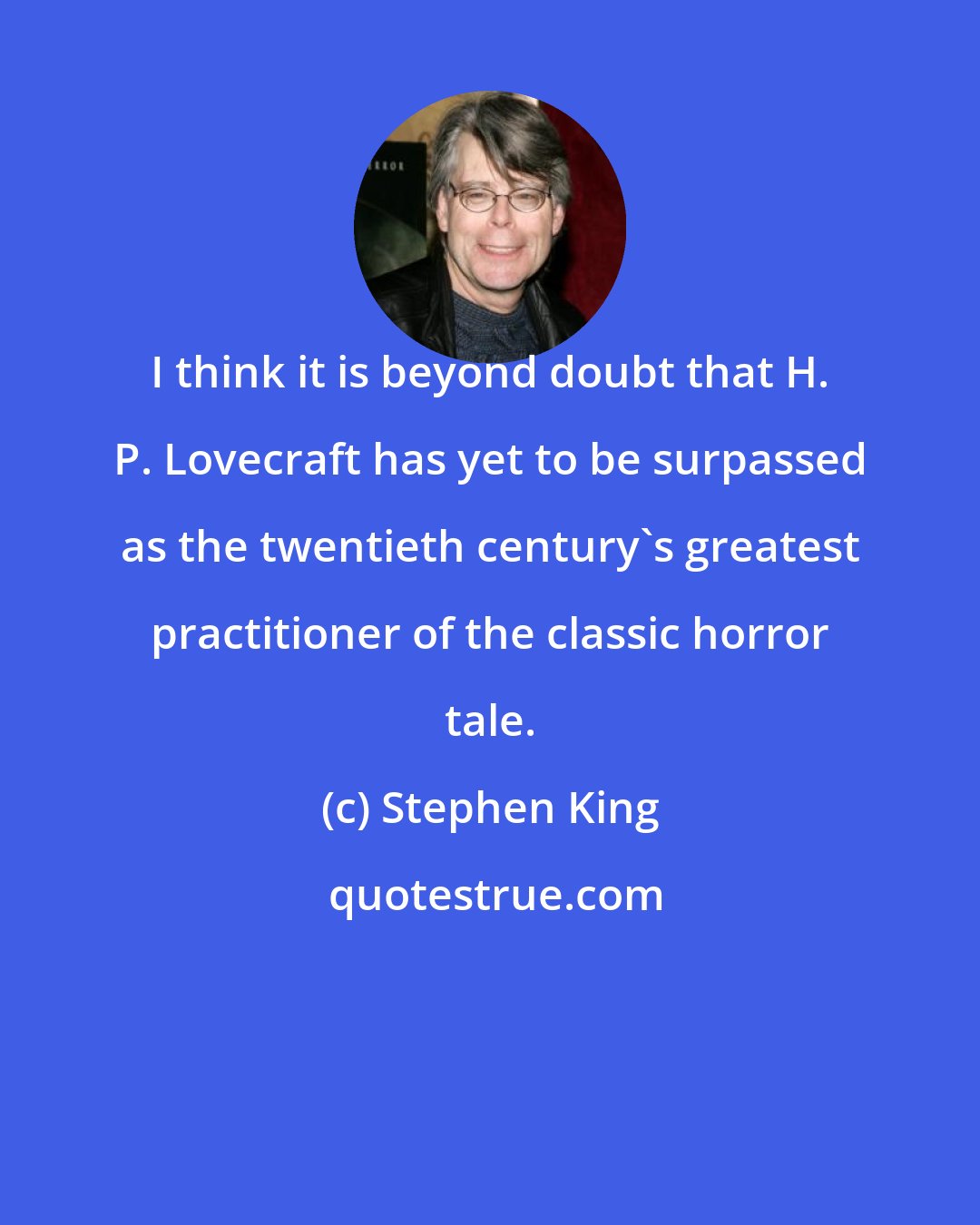 Stephen King: I think it is beyond doubt that H. P. Lovecraft has yet to be surpassed as the twentieth century's greatest practitioner of the classic horror tale.