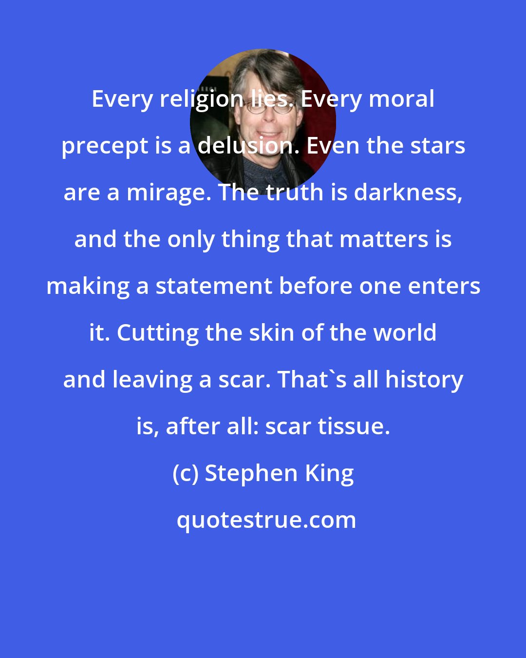 Stephen King: Every religion lies. Every moral precept is a delusion. Even the stars are a mirage. The truth is darkness, and the only thing that matters is making a statement before one enters it. Cutting the skin of the world and leaving a scar. That's all history is, after all: scar tissue.