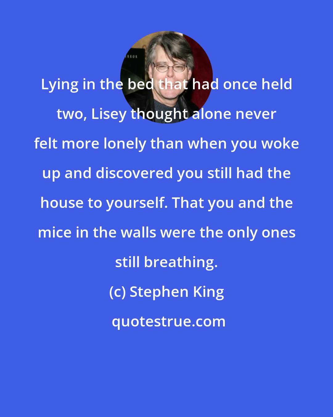 Stephen King: Lying in the bed that had once held two, Lisey thought alone never felt more lonely than when you woke up and discovered you still had the house to yourself. That you and the mice in the walls were the only ones still breathing.