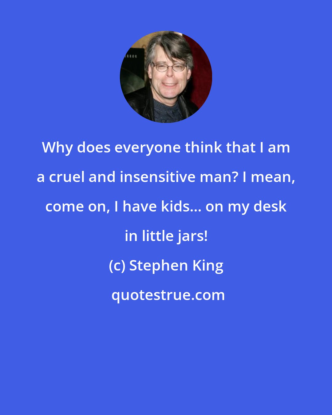 Stephen King: Why does everyone think that I am a cruel and insensitive man? I mean, come on, I have kids... on my desk in little jars!