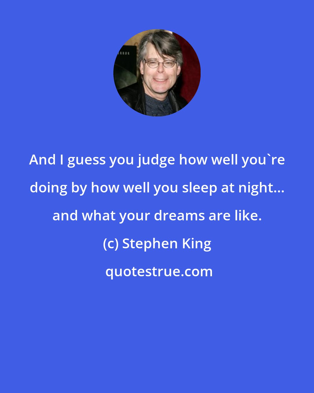 Stephen King: And I guess you judge how well you're doing by how well you sleep at night... and what your dreams are like.