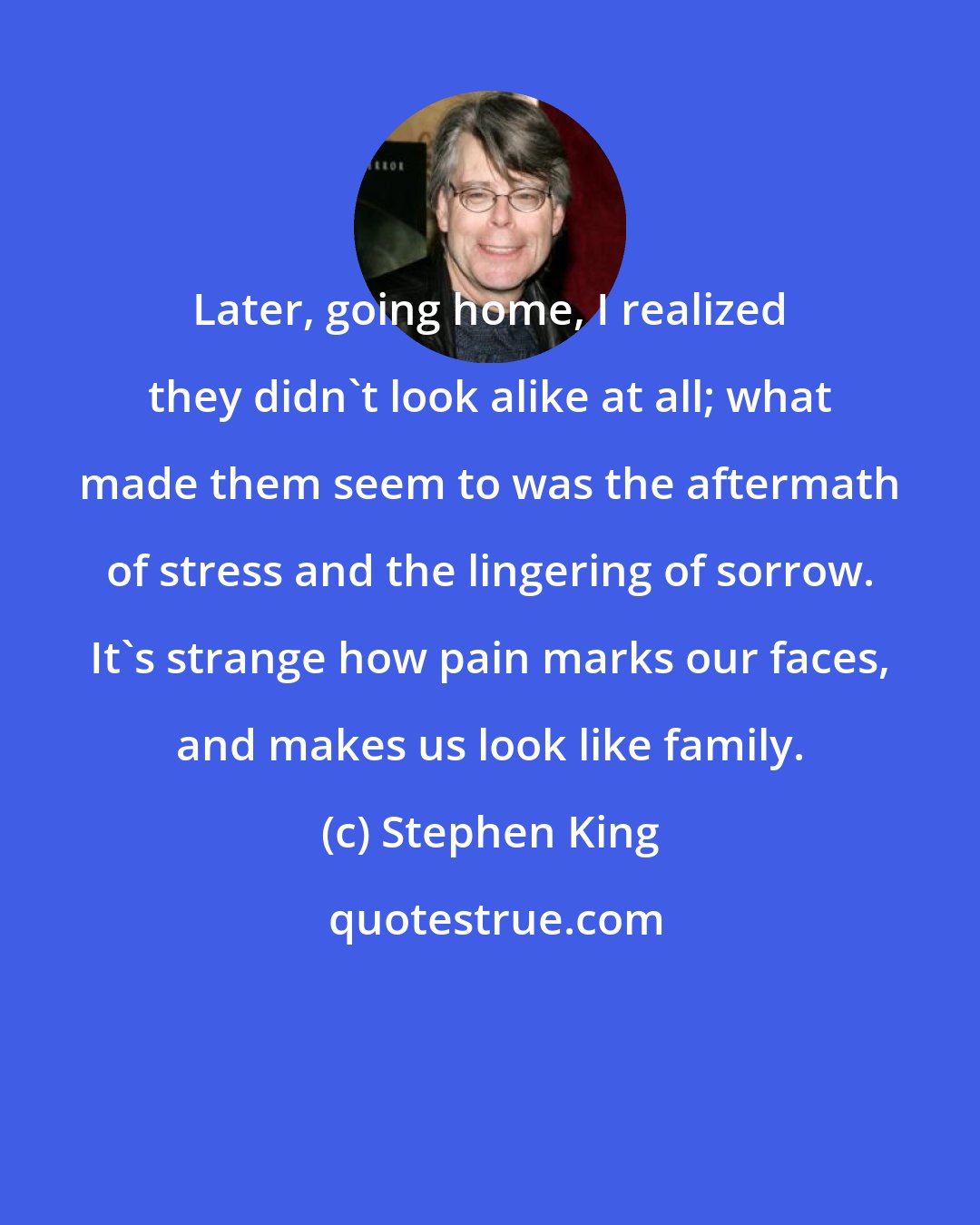 Stephen King: Later, going home, I realized they didn't look alike at all; what made them seem to was the aftermath of stress and the lingering of sorrow. It's strange how pain marks our faces, and makes us look like family.