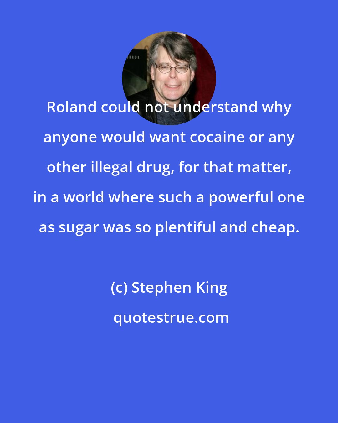 Stephen King: Roland could not understand why anyone would want cocaine or any other illegal drug, for that matter, in a world where such a powerful one as sugar was so plentiful and cheap.