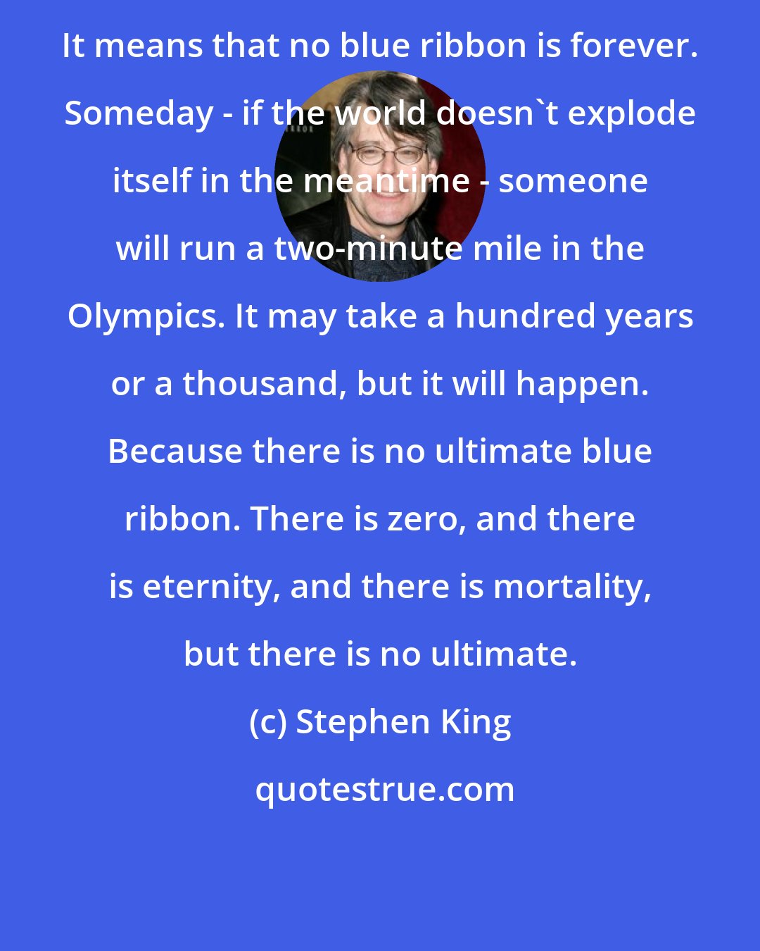Stephen King: It means that no blue ribbon is forever. Someday - if the world doesn't explode itself in the meantime - someone will run a two-minute mile in the Olympics. It may take a hundred years or a thousand, but it will happen. Because there is no ultimate blue ribbon. There is zero, and there is eternity, and there is mortality, but there is no ultimate.
