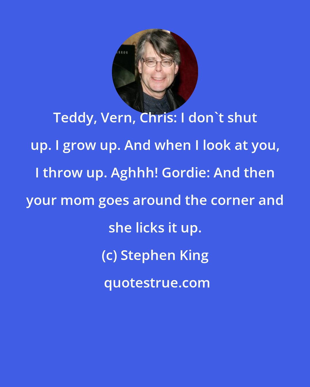 Stephen King: Teddy, Vern, Chris: I don't shut up. I grow up. And when I look at you, I throw up. Aghhh! Gordie: And then your mom goes around the corner and she licks it up.