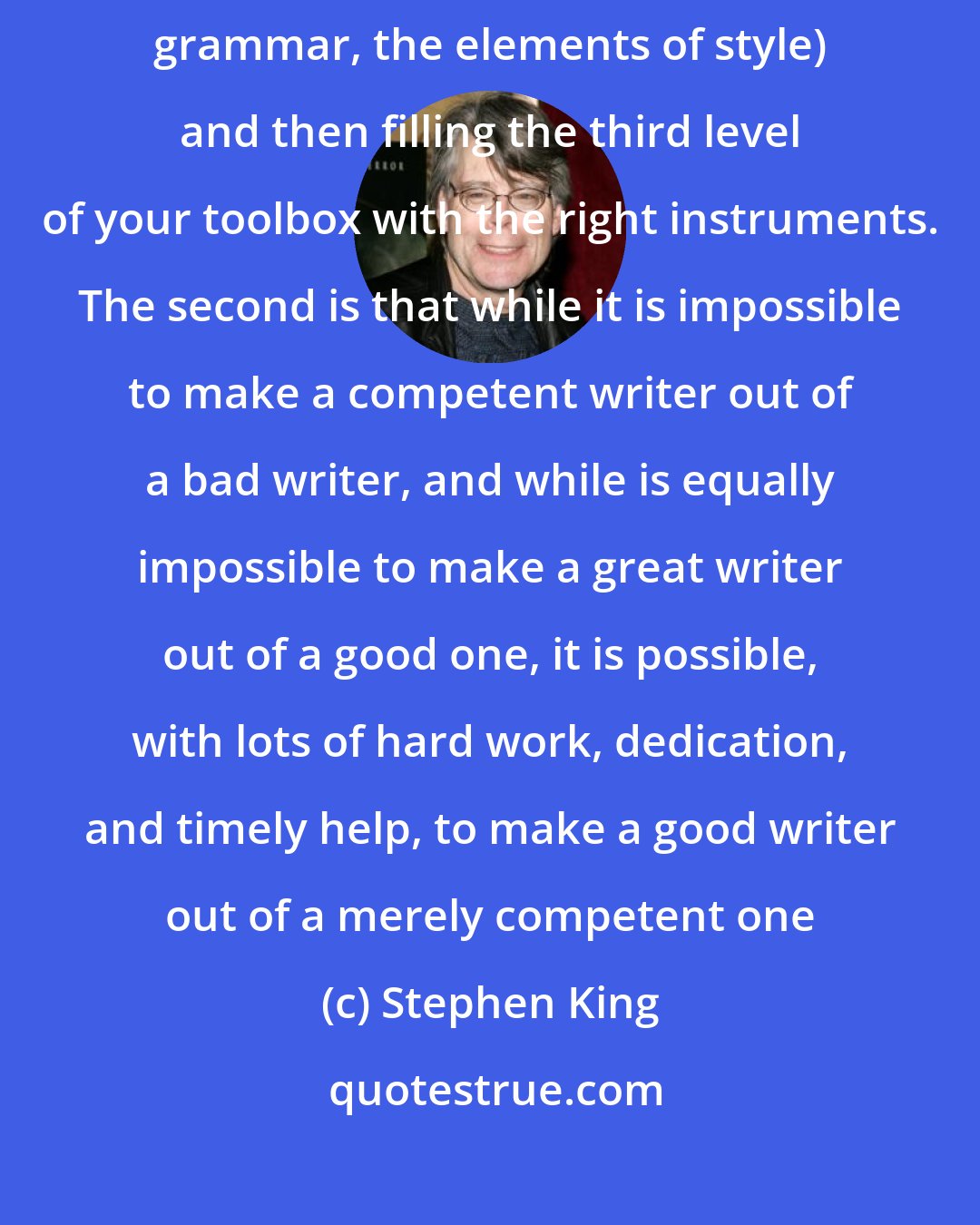 Stephen King: The first is that good writing consists of mastering the fundamentals (vocabulary, grammar, the elements of style) and then filling the third level of your toolbox with the right instruments. The second is that while it is impossible to make a competent writer out of a bad writer, and while is equally impossible to make a great writer out of a good one, it is possible, with lots of hard work, dedication, and timely help, to make a good writer out of a merely competent one