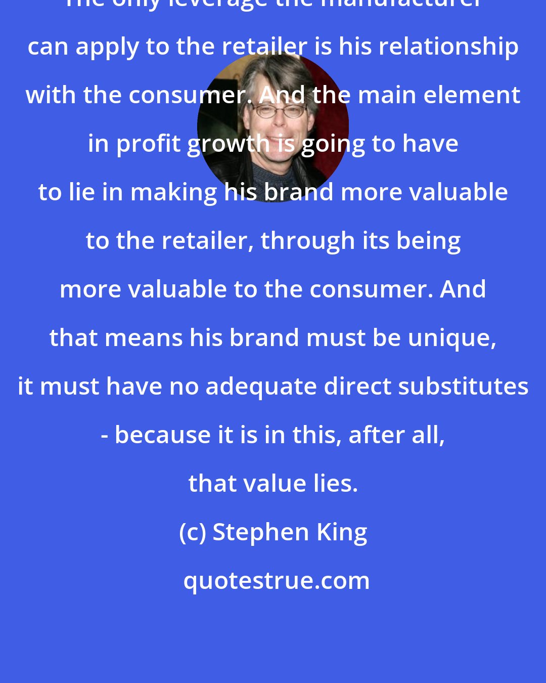 Stephen King: The only leverage the manufacturer can apply to the retailer is his relationship with the consumer. And the main element in profit growth is going to have to lie in making his brand more valuable to the retailer, through its being more valuable to the consumer. And that means his brand must be unique, it must have no adequate direct substitutes - because it is in this, after all, that value lies.