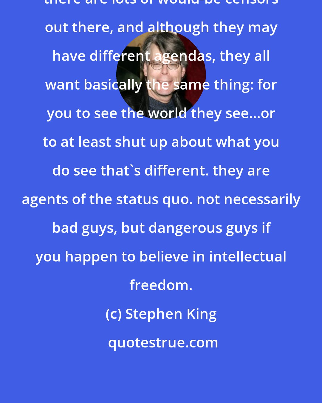 Stephen King: there are lots of would-be censors out there, and although they may have different agendas, they all want basically the same thing: for you to see the world they see...or to at least shut up about what you do see that's different. they are agents of the status quo. not necessarily bad guys, but dangerous guys if you happen to believe in intellectual freedom.