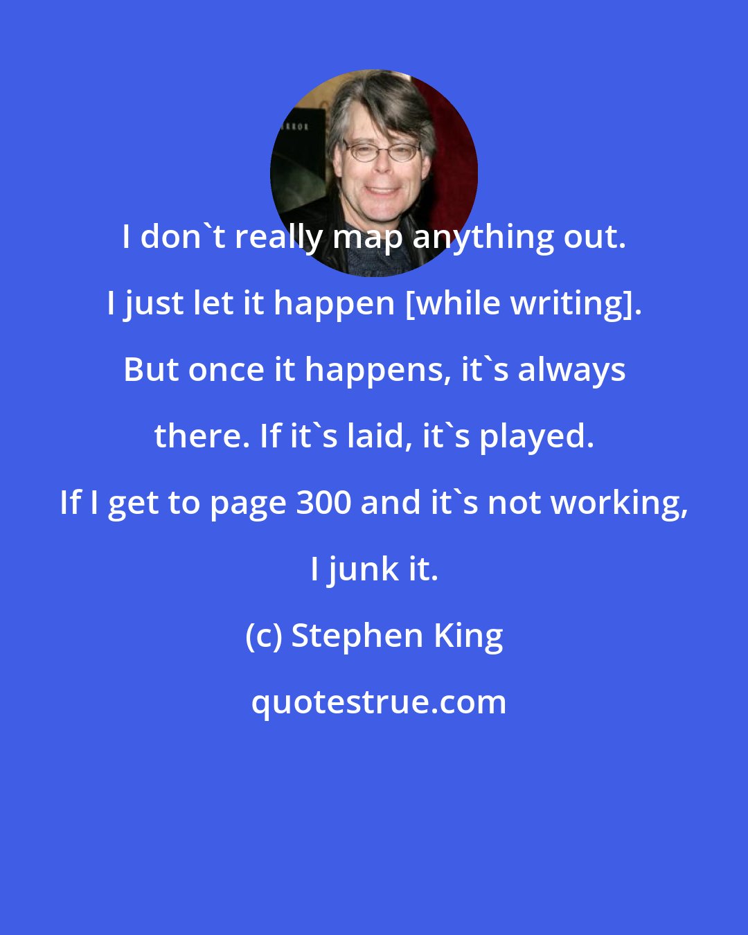 Stephen King: I don't really map anything out. I just let it happen [while writing]. But once it happens, it's always there. If it's laid, it's played. If I get to page 300 and it's not working, I junk it.