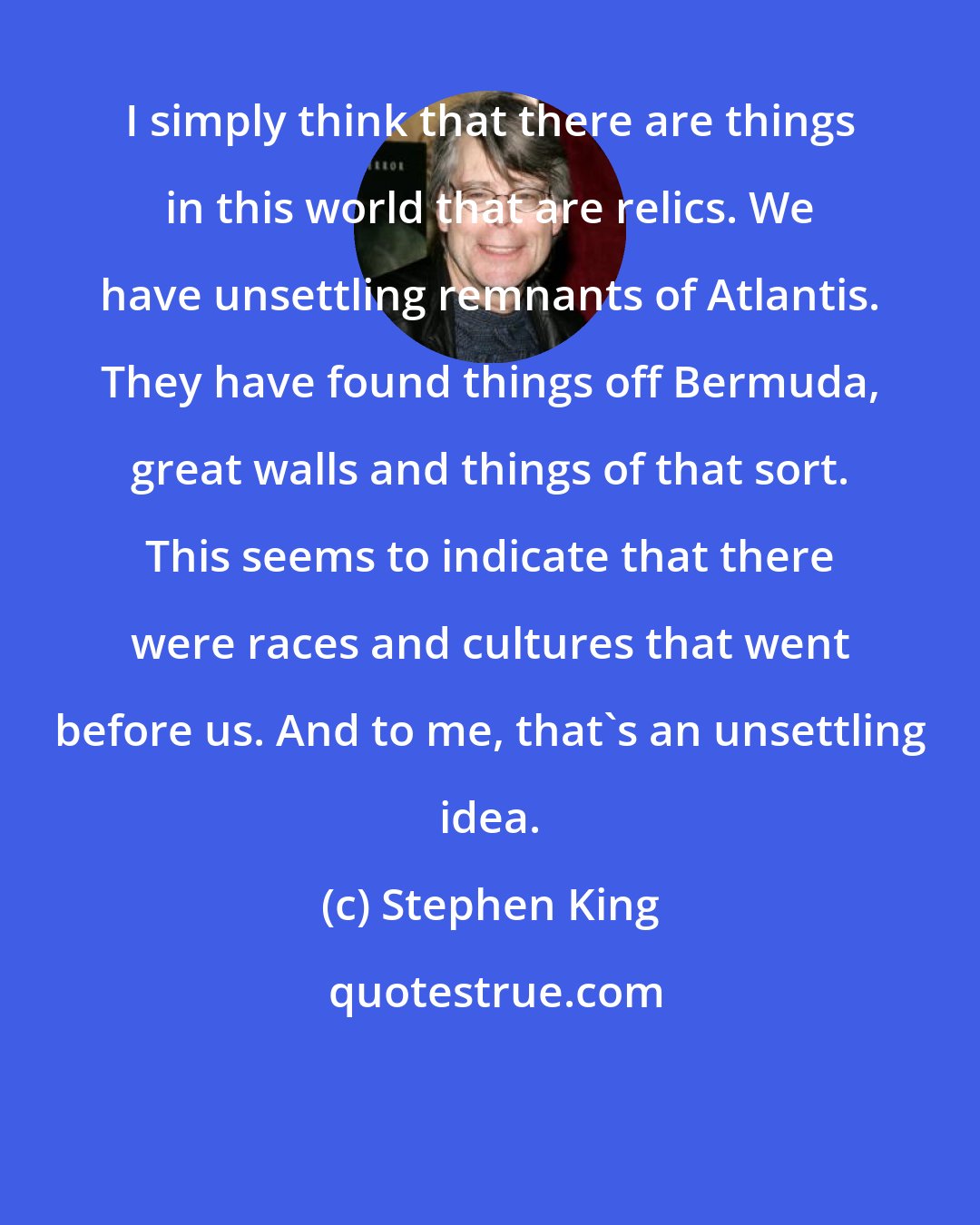 Stephen King: I simply think that there are things in this world that are relics. We have unsettling remnants of Atlantis. They have found things off Bermuda, great walls and things of that sort. This seems to indicate that there were races and cultures that went before us. And to me, that's an unsettling idea.