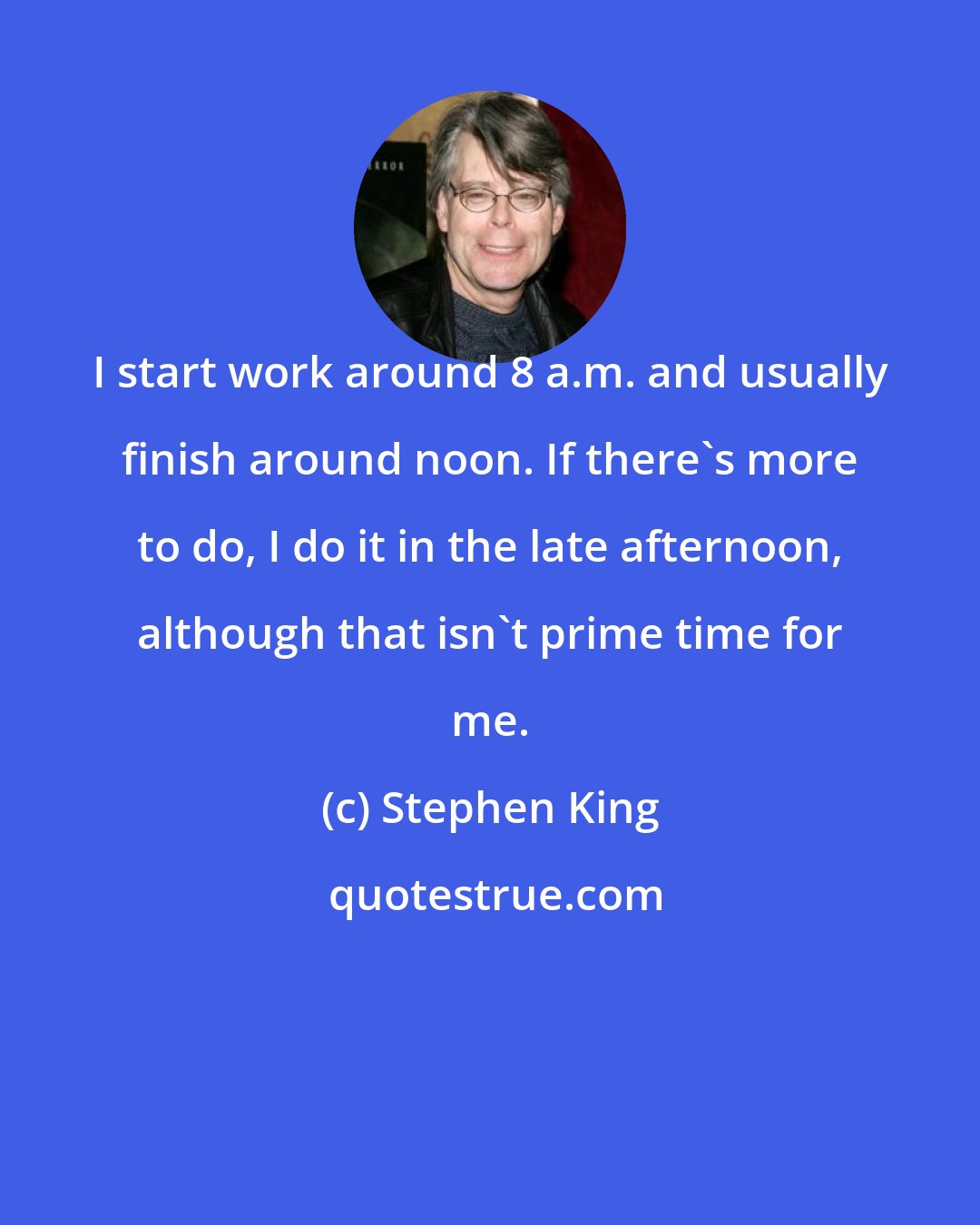 Stephen King: I start work around 8 a.m. and usually finish around noon. If there's more to do, I do it in the late afternoon, although that isn't prime time for me.