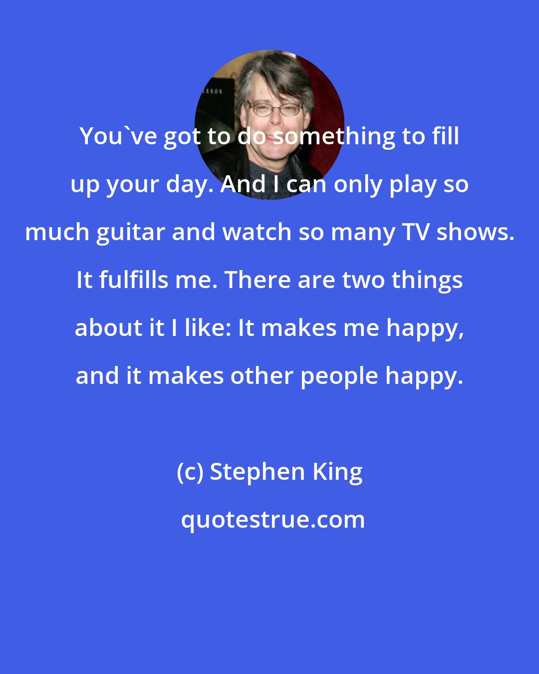 Stephen King: You've got to do something to fill up your day. And I can only play so much guitar and watch so many TV shows. It fulfills me. There are two things about it I like: It makes me happy, and it makes other people happy.