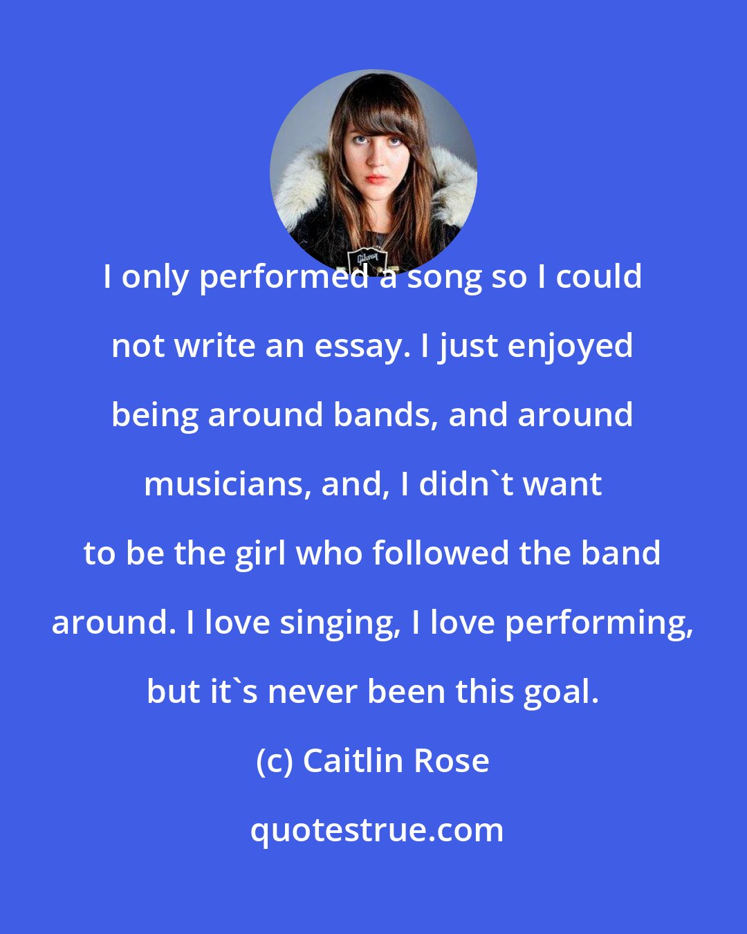 Caitlin Rose: I only performed a song so I could not write an essay. I just enjoyed being around bands, and around musicians, and, I didn't want to be the girl who followed the band around. I love singing, I love performing, but it's never been this goal.