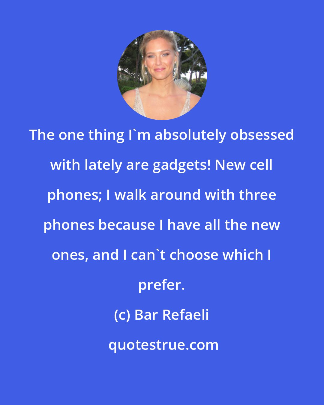 Bar Refaeli: The one thing I'm absolutely obsessed with lately are gadgets! New cell phones; I walk around with three phones because I have all the new ones, and I can't choose which I prefer.