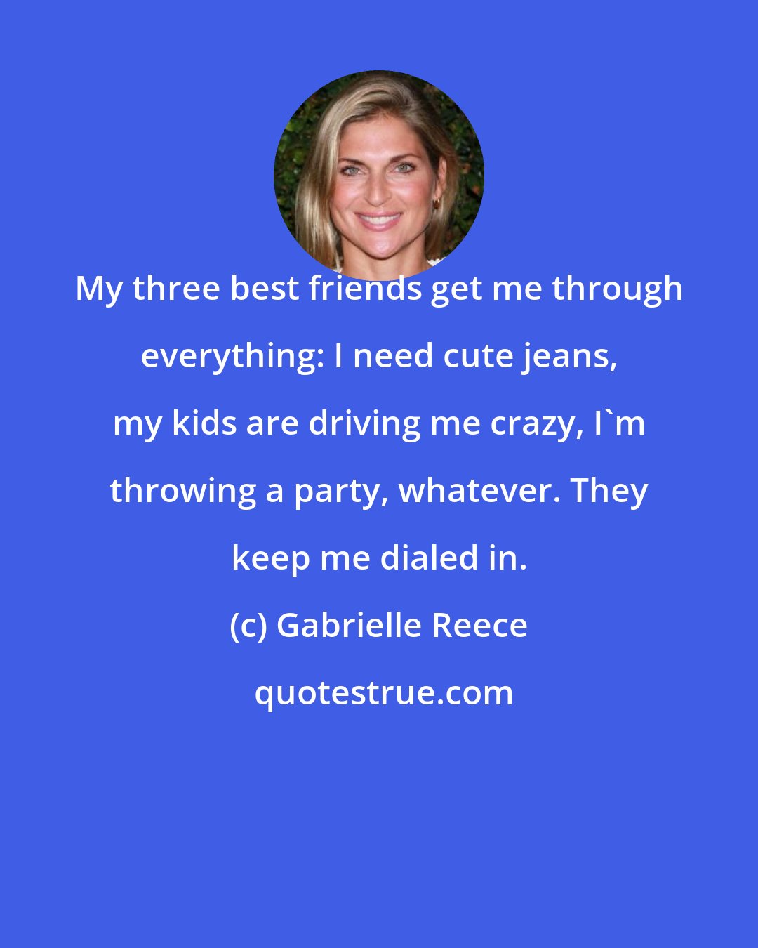 Gabrielle Reece: My three best friends get me through everything: I need cute jeans, my kids are driving me crazy, I'm throwing a party, whatever. They keep me dialed in.