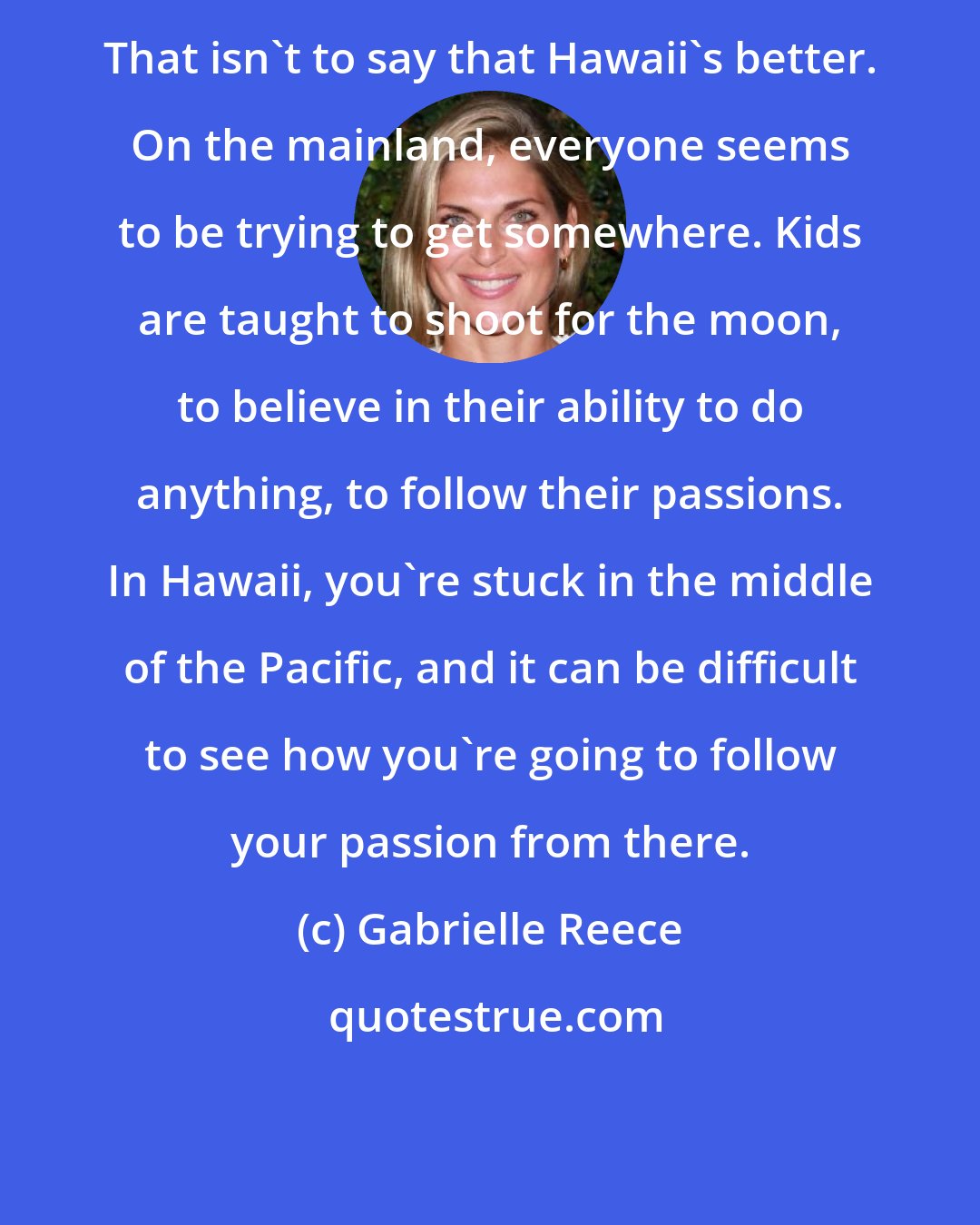 Gabrielle Reece: That isn't to say that Hawaii's better. On the mainland, everyone seems to be trying to get somewhere. Kids are taught to shoot for the moon, to believe in their ability to do anything, to follow their passions. In Hawaii, you're stuck in the middle of the Pacific, and it can be difficult to see how you're going to follow your passion from there.