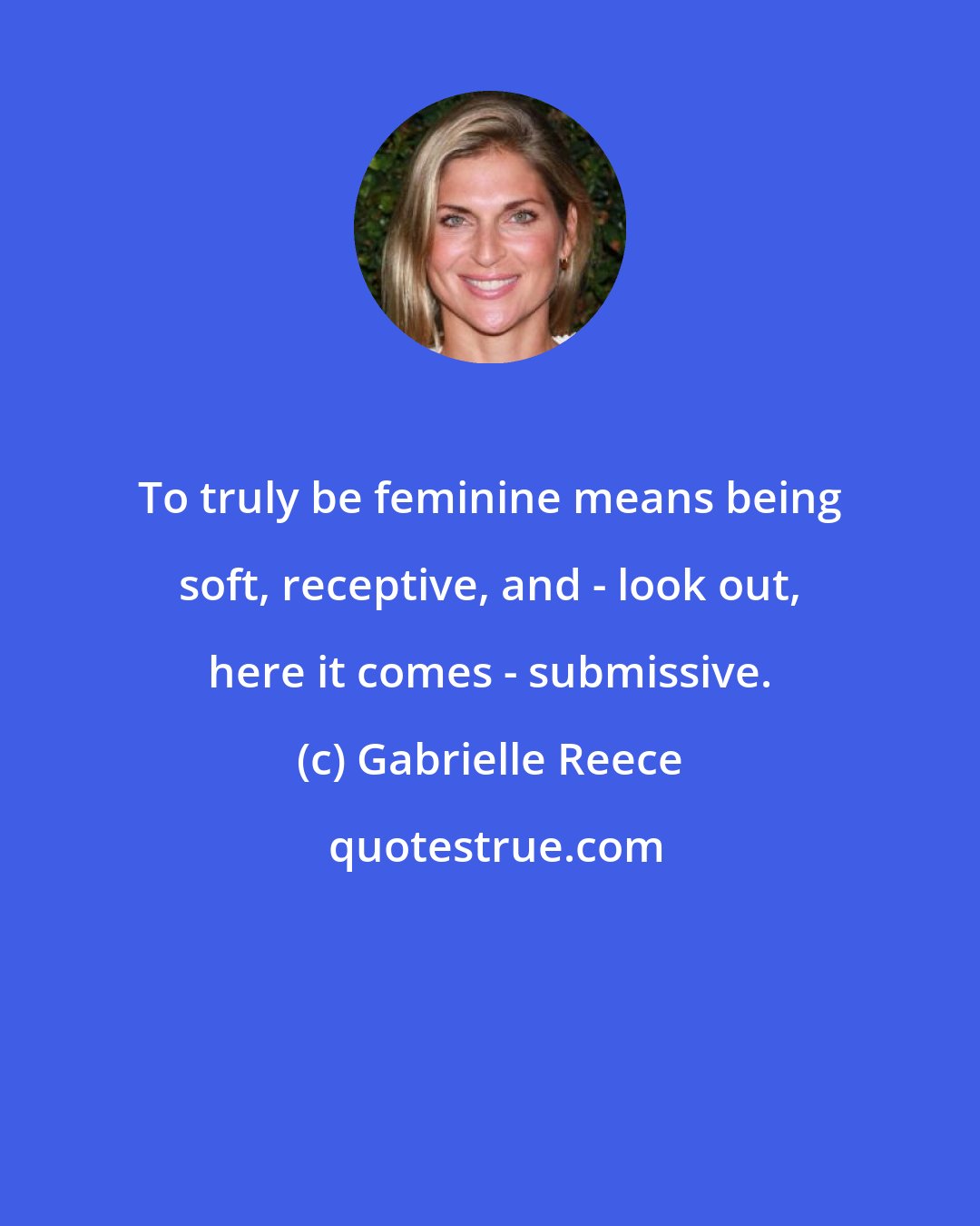 Gabrielle Reece: To truly be feminine means being soft, receptive, and - look out, here it comes - submissive.