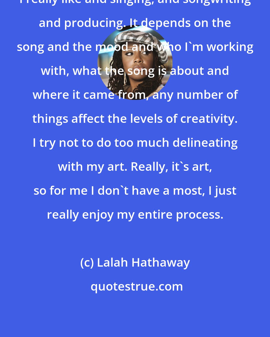 Lalah Hathaway: I really like and singing, and songwriting and producing. It depends on the song and the mood and who I'm working with, what the song is about and where it came from, any number of things affect the levels of creativity. I try not to do too much delineating with my art. Really, it's art, so for me I don't have a most, I just really enjoy my entire process.
